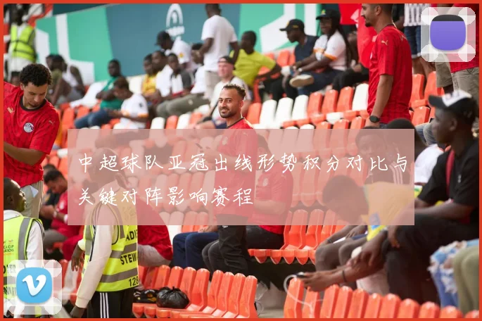 中超球队亚冠出线形势积分对比与关键对阵影响赛程