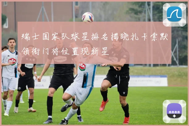 瑞士国家队球星排名揭晓扎卡索默领衔门将位置现新星