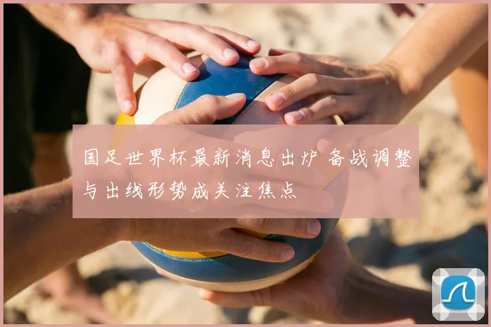 国足世界杯最新消息出炉 备战调整与出线形势成关注焦点