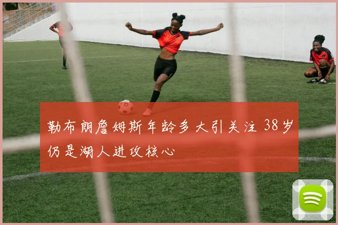 勒布朗詹姆斯年龄多大引关注 38岁仍是湖人进攻核心