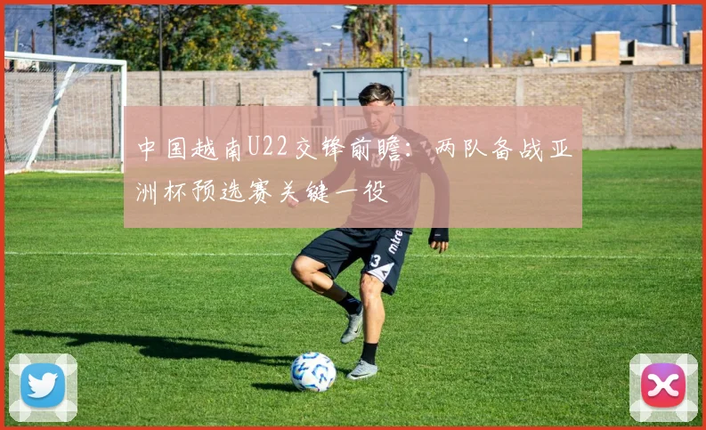 中国越南U22交锋前瞻：两队备战亚洲杯预选赛关键一役