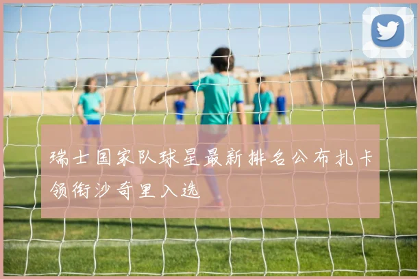 瑞士国家队球星最新排名公布扎卡领衔沙奇里入选