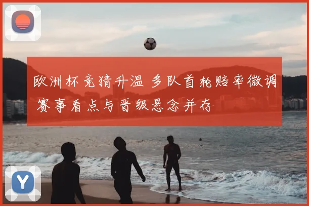 欧洲杯竞猜升温 多队首轮赔率微调 赛事看点与晋级悬念并存
