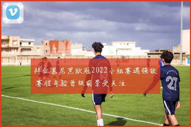 拜仁慕尼黑欧冠2022小组赛遇强敌 赛程考验晋级前景受关注