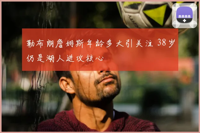 勒布朗詹姆斯年龄多大引关注 38岁仍是湖人进攻核心