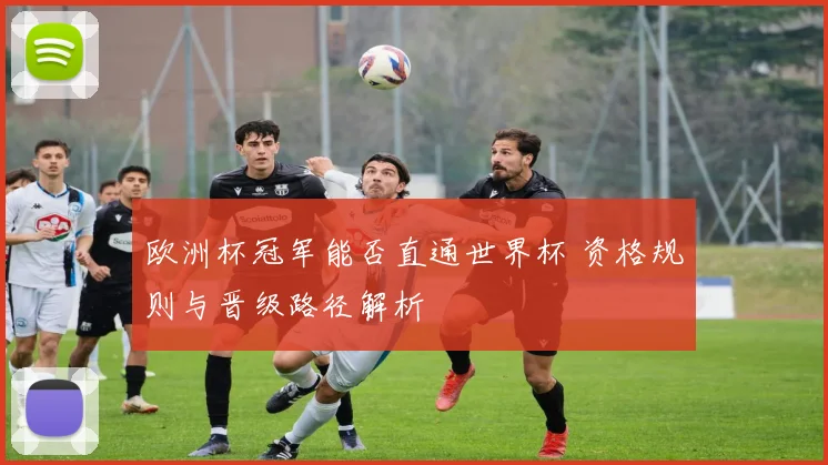 欧洲杯冠军能否直通世界杯 资格规则与晋级路径解析