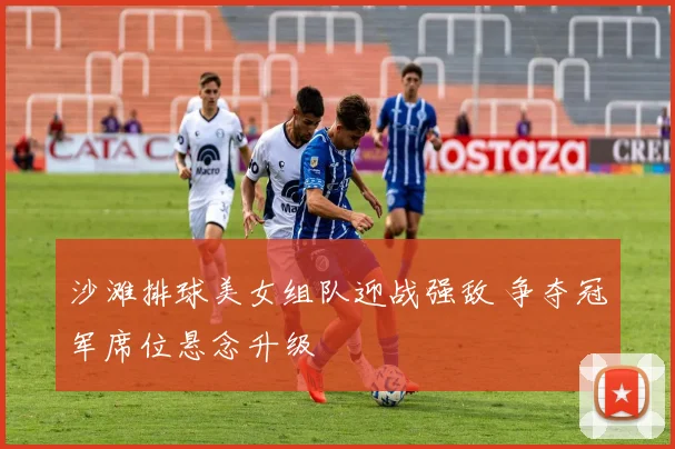 沙滩排球美女组队迎战强敌 争夺冠军席位悬念升级