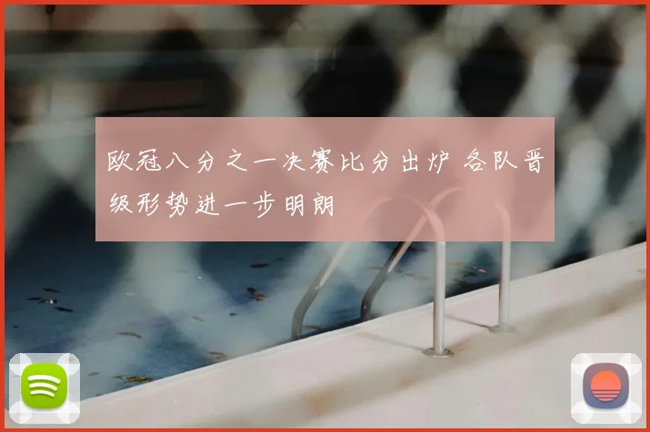 欧冠八分之一决赛比分出炉 各队晋级形势进一步明朗